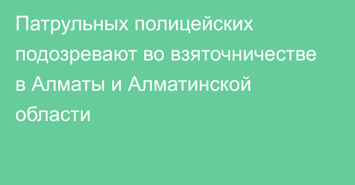 Патрульных полицейских подозревают во взяточничестве в Алматы и Алматинской области