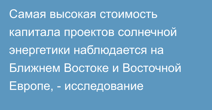 Самая высокая стоимость капитала проектов солнечной энергетики наблюдается на Ближнем Востоке и Восточной Европе, - исследование