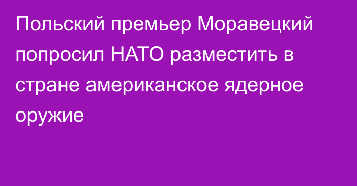 Польский премьер Моравецкий попросил НАТО разместить в стране американское ядерное оружие