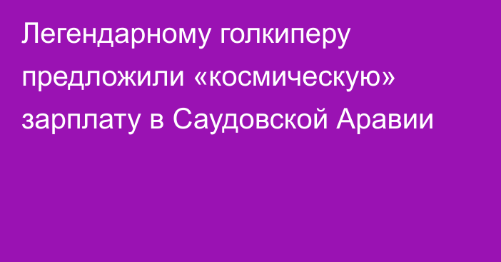 Легендарному голкиперу предложили «космическую» зарплату в Саудовской Аравии