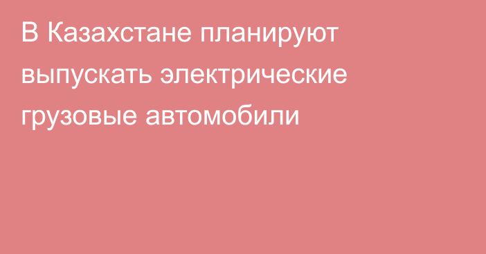 В Казахстане планируют выпускать электрические грузовые автомобили