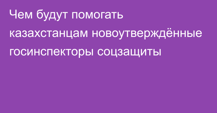 Чем будут помогать казахстанцам новоутверждённые госинспекторы соцзащиты