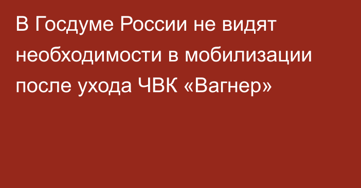 В Госдуме России не видят необходимости в мобилизации после ухода ЧВК «Вагнер»