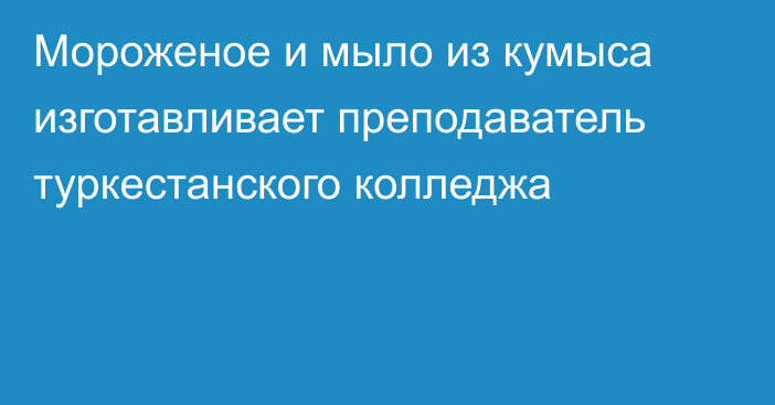 Мороженое и мыло из кумыса изготавливает преподаватель туркестанского колледжа