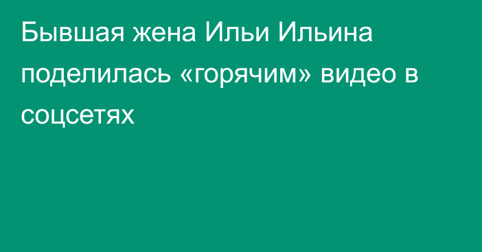 Бывшая жена Ильи Ильина поделилась «горячим» видео в соцсетях