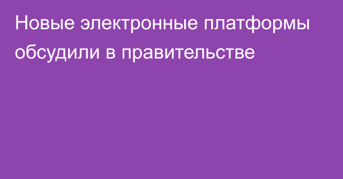 Новые электронные платформы обсудили в правительстве