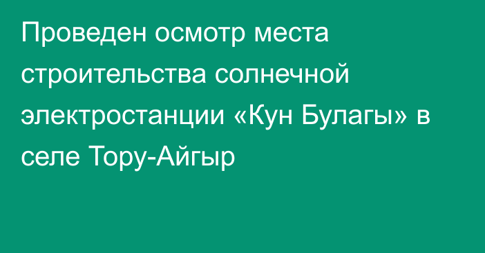 Проведен осмотр места строительства солнечной электростанции «Кун Булагы» в селе Тору-Айгыр