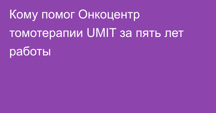 Кому помог Онкоцентр томотерапии UMIT за пять лет работы