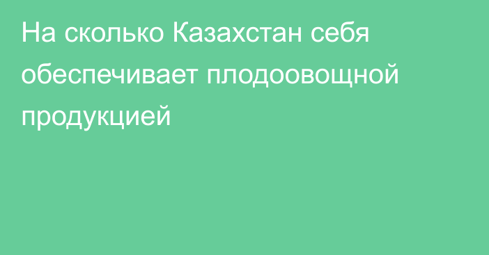 На сколько Казахстан себя обеспечивает плодоовощной продукцией