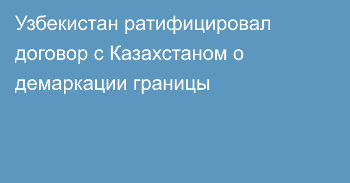 Узбекистан ратифицировал договор с Казахстаном о демаркации границы