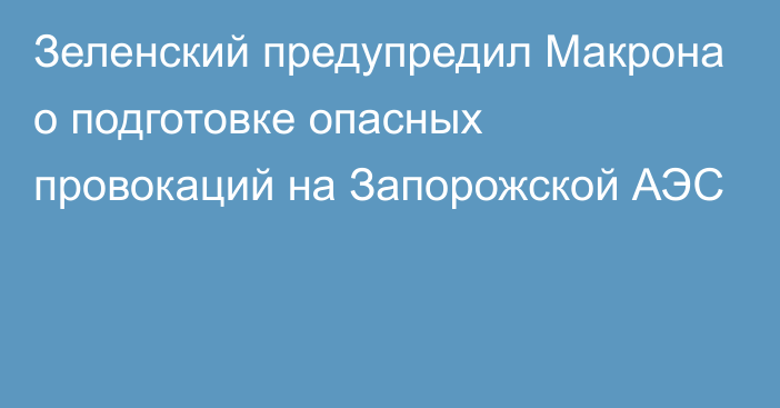 Зеленский предупредил Макрона о подготовке опасных провокаций на Запорожской АЭС