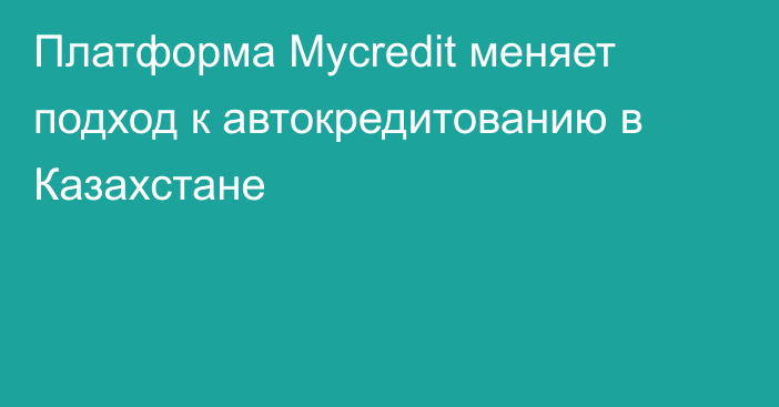 Платформа Mycredit меняет подход к автокредитованию в Казахстане