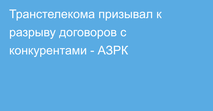 Транстелекома призывал к разрыву договоров с конкурентами - АЗРК