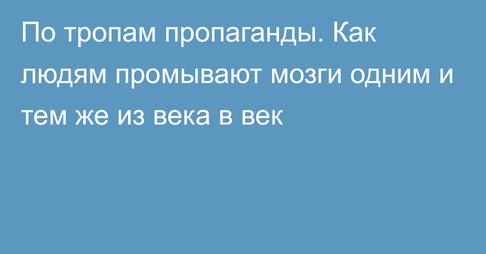 По тропам пропаганды. Как людям промывают мозги одним и тем же из века в век