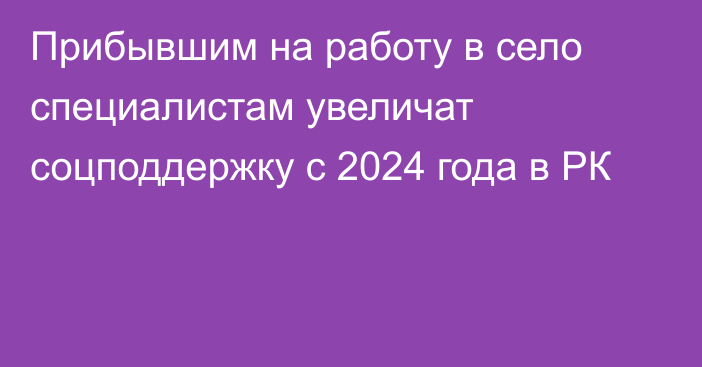 Прибывшим на работу в село специалистам увеличат соцподдержку с 2024 года в РК