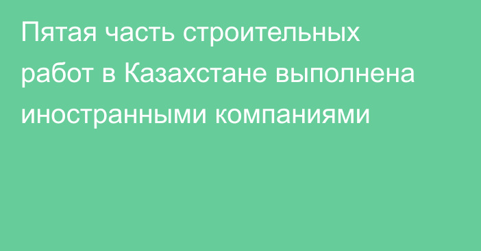 Пятая часть строительных работ в Казахстане выполнена иностранными компаниями