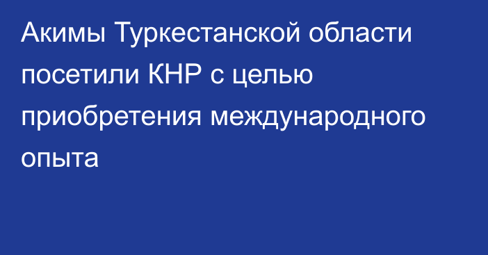 Акимы Туркестанской области посетили КНР с целью приобретения международного опыта