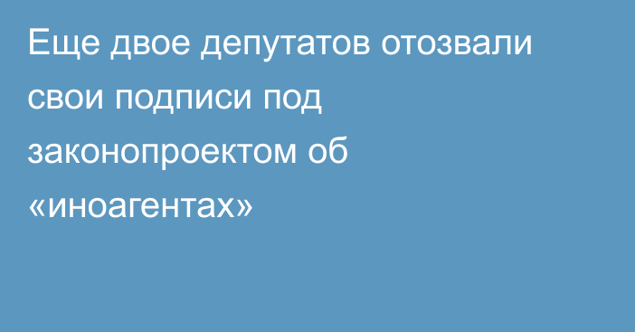 Еще двое депутатов отозвали свои подписи под законопроектом об «иноагентах»