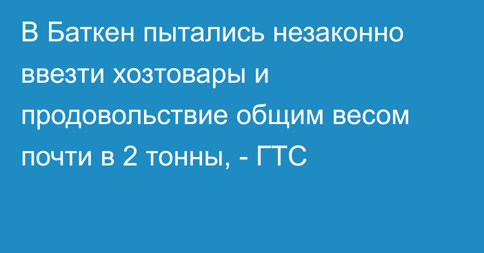 В Баткен пытались незаконно ввезти хозтовары и продовольствие общим весом почти в 2 тонны, - ГТС