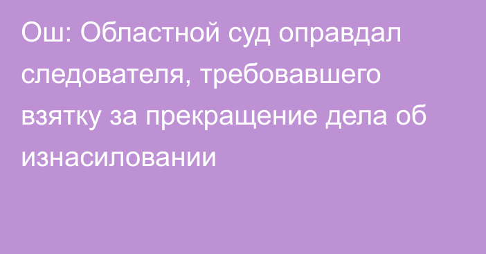 Ош: Областной суд оправдал следователя, требовавшего взятку за прекращение дела об изнасиловании