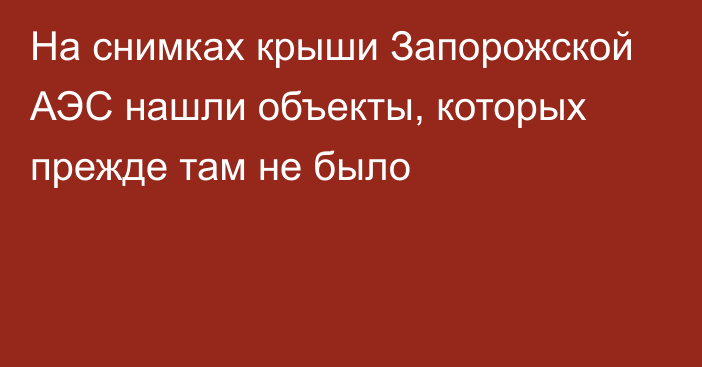 На снимках крыши Запорожской АЭС нашли объекты, которых прежде там не было