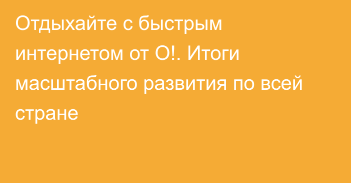 Отдыхайте с быстрым интернетом от О!. Итоги масштабного развития по всей стране