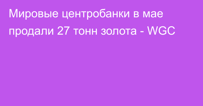 Мировые центробанки в мае продали 27 тонн золота - WGC