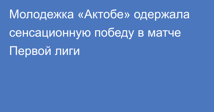 Молодежка «Актобе» одержала сенсационную  победу в матче Первой лиги