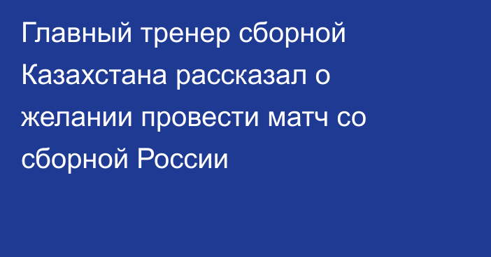 Главный тренер сборной Казахстана рассказал о желании провести матч со сборной России