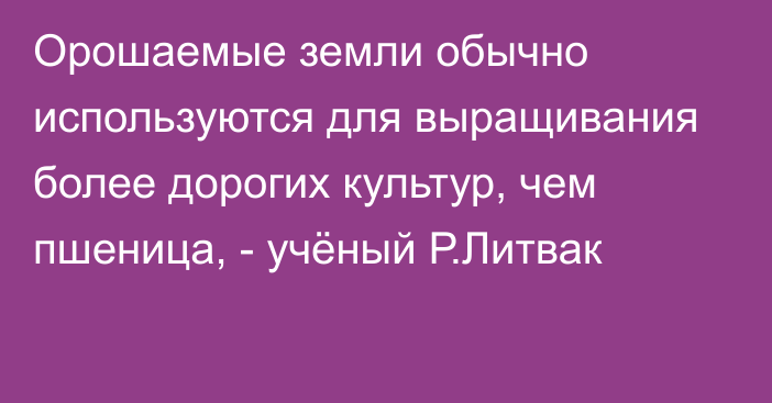 Орошаемые земли обычно используются для выращивания более дорогих культур, чем пшеница, - учёный Р.Литвак