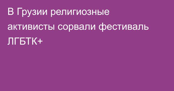 В Грузии религиозные активисты сорвали фестиваль ЛГБТК+