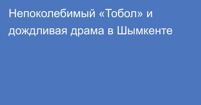 Непоколебимый «Тобол» и дождливая драма в Шымкенте