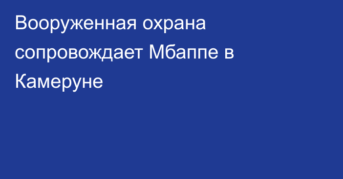 Вооруженная охрана сопровождает Мбаппе в Камеруне