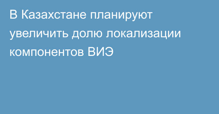 В Казахстане планируют увеличить долю локализации компонентов ВИЭ