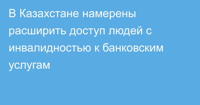 В Казахстане намерены расширить доступ людей с инвалидностью к банковским услугам