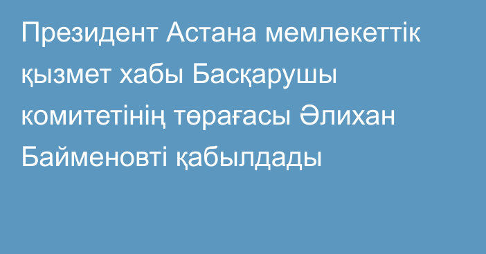 Президент Астана мемлекеттік қызмет хабы Басқарушы комитетінің төрағасы Әлихан Байменовті қабылдады