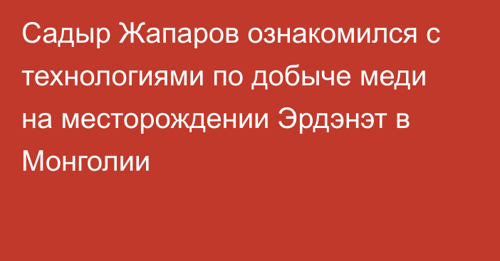 Садыр Жапаров ознакомился с технологиями по добыче меди на месторождении Эрдэнэт в Монголии