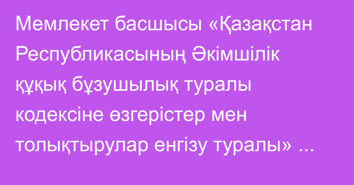 Мемлекет басшысы «Қазақстан Республикасының Әкімшілік құқық бұзушылық туралы кодексіне өзгерістер мен толықтырулар енгізу туралы» Қазақстан Республикасының Заңына қол қойды