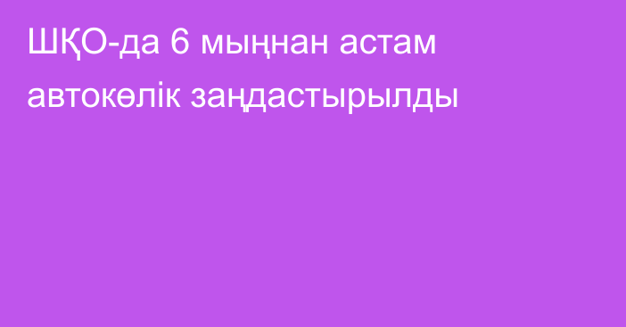 ШҚО-да 6 мыңнан астам автокөлік заңдастырылды