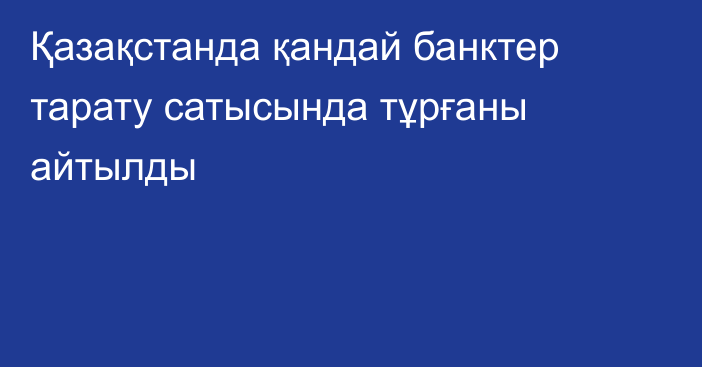 Қазақстанда қандай банктер тарату сатысында тұрғаны айтылды