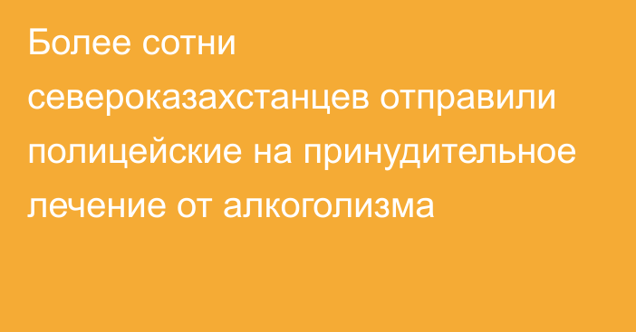 Более сотни североказахстанцев отправили полицейские на принудительное лечение от алкоголизма