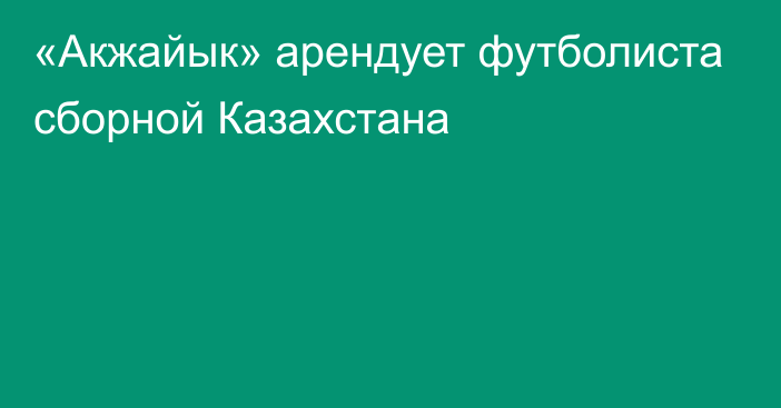 «Акжайык» арендует футболиста сборной Казахстана