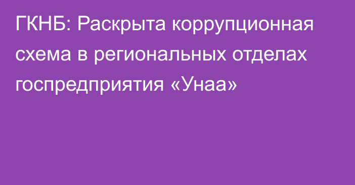 ГКНБ: Раскрыта коррупционная схема в региональных отделах госпредприятия «Унаа»