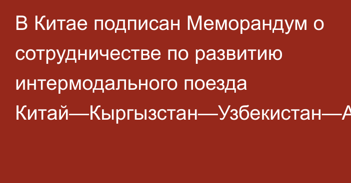 В Китае подписан Меморандум о сотрудничестве по развитию интермодального поезда Китай—Кыргызстан—Узбекистан—Афганистан