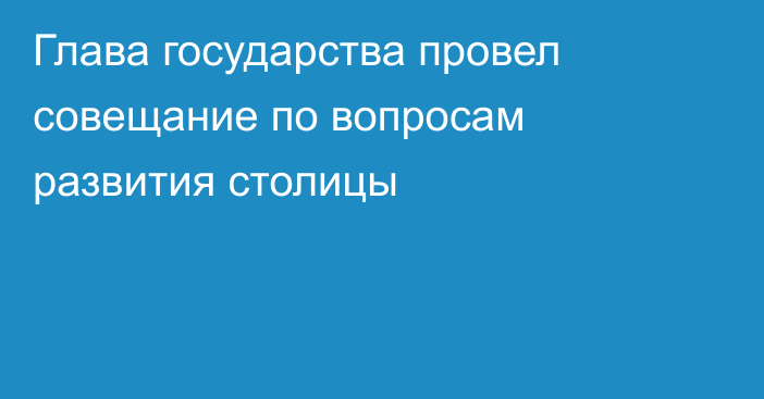 Глава государства провел совещание по вопросам развития столицы