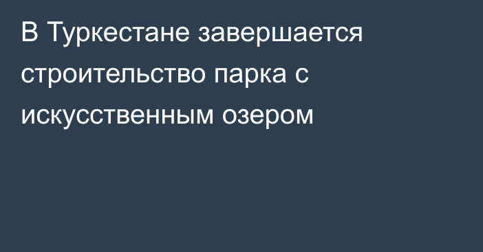 В Туркестане завершается строительство парка с искусственным озером