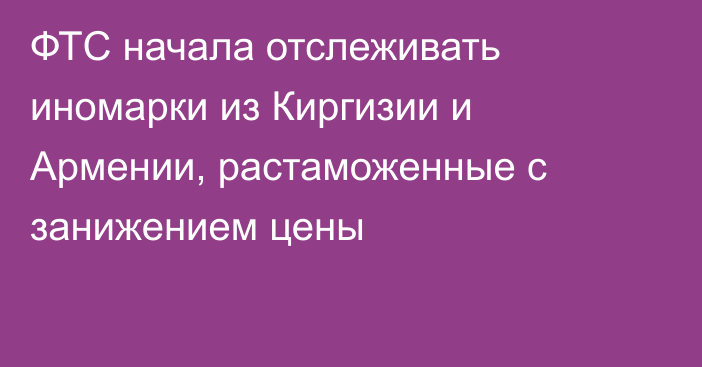 ФТС начала отслеживать иномарки из Киргизии и Армении, растаможенные с занижением цены