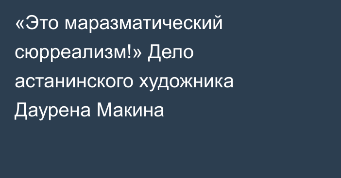 «Это маразматический сюрреализм!» Дело астанинского художника Даурена Макина