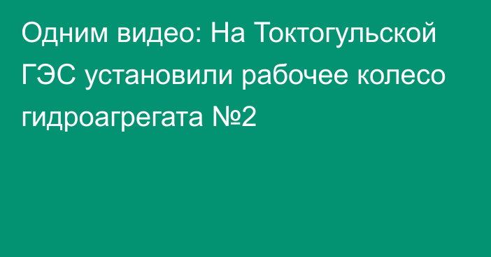 Одним видео: На Токтогульской ГЭС установили рабочее колесо гидроагрегата №2