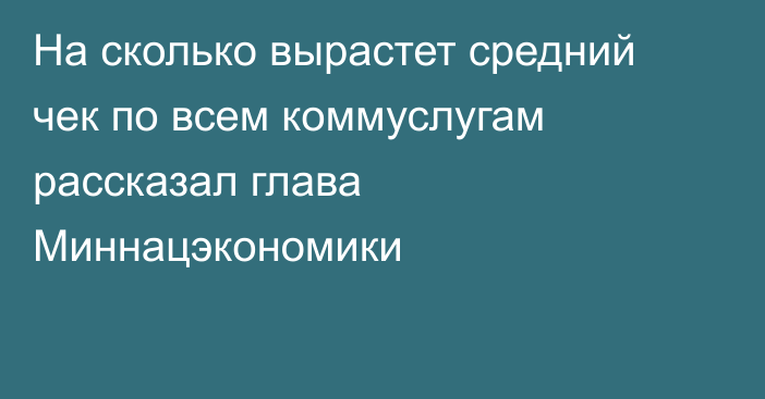 На сколько вырастет средний чек по всем коммуслугам рассказал глава Миннацэкономики